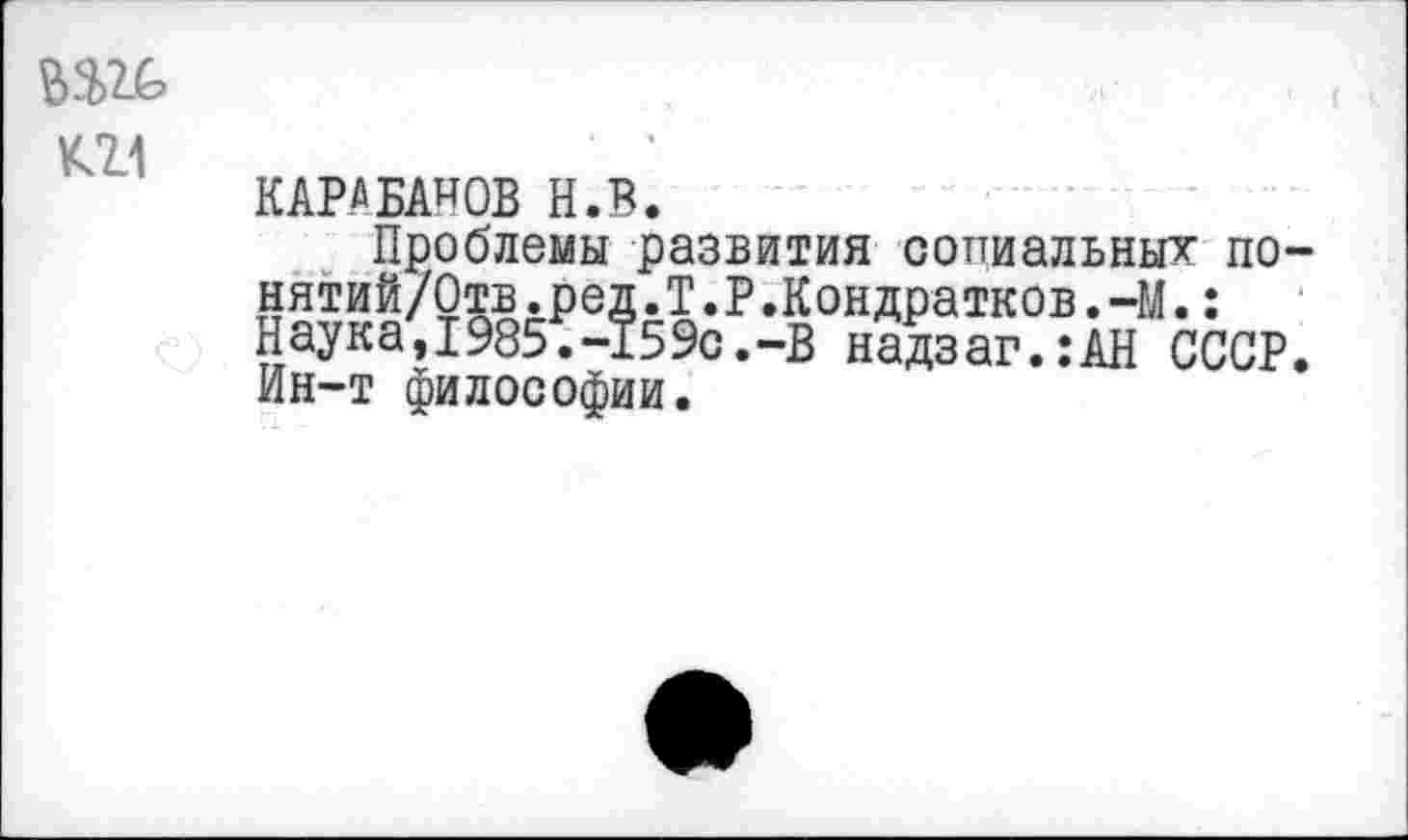 ﻿К2Л
КАРАБАНОВ Н.В.
Проблемы развития социальных по-нятий/Отв.ред.Т.Р.Кондратков.-М.: Наука,1985.-159с.-В надзаг.:АН СССР. Ин-т философии.